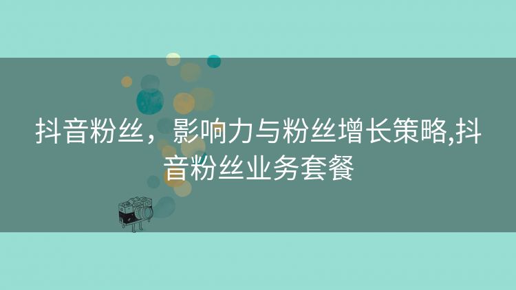 抖音粉丝,影响力与粉丝增长策略,抖音粉丝业务套餐 抖音粉丝,影响力与粉丝增长策略,抖音粉丝业务套餐