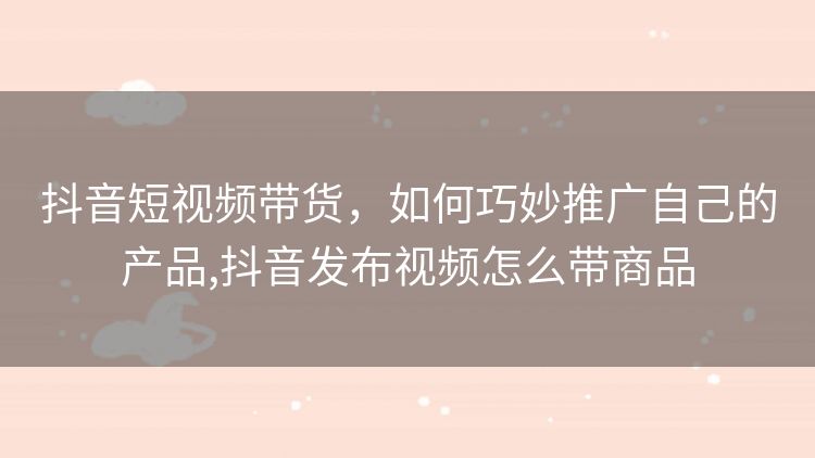 抖音短视频带货,如何巧妙推广自己的产品,抖音发布视频怎么带商品 抖音短视频带货,如何巧妙推广自己的产品,抖音发布视频怎么带商品