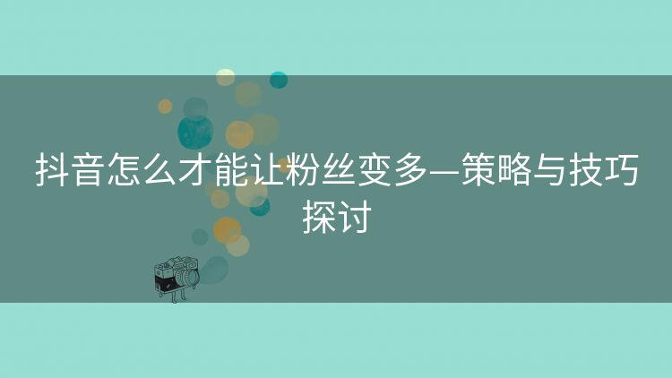 抖音怎么才能让粉丝变多—策略与技巧探讨 抖音怎么才能让粉丝变多—策略与技巧探讨