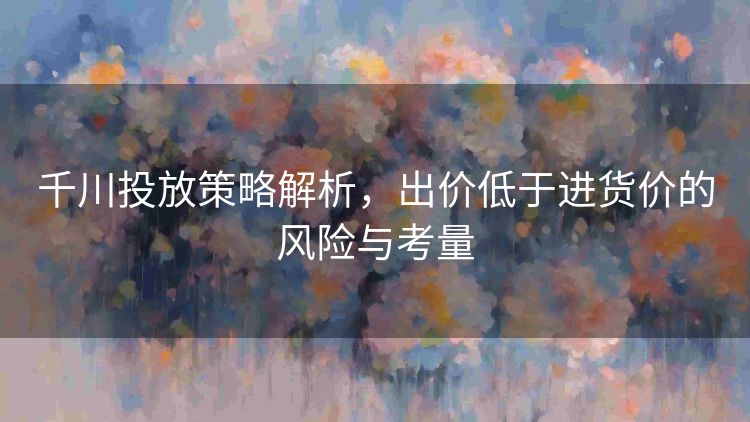 千川投放策略解析,出价低于进货价的风险与考量 千川投放策略解析,出价低于进货价的风险与考量