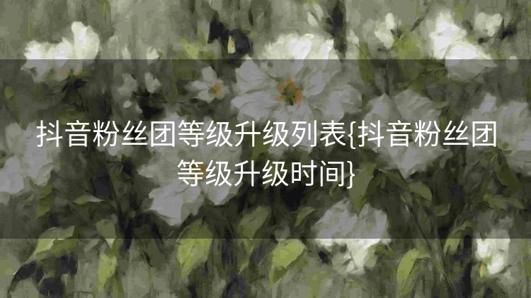 抖音粉丝团等级升级列表{抖音粉丝团等级升级时间} 抖音粉丝团等级升级列表{抖音粉丝团等级升级时间}