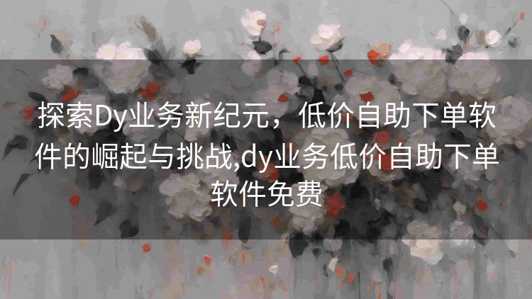探索Dy业务新纪元,低价自助下单软件的崛起与挑战,dy业务低价自助下单软件免费 探索Dy业务新纪元,低价自助下单软件的崛起与挑战,dy业务低价自助下单软件免费