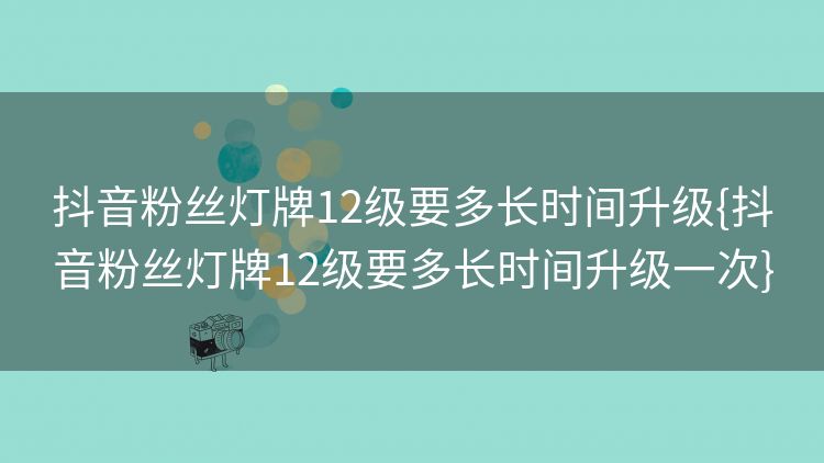 抖音粉丝灯牌12级要多长时间升级{抖音粉丝灯牌12级要多长时间升级一次} 抖音粉丝灯牌12级要多长时间升级{抖音粉丝灯牌12级要多长时间升级一次}