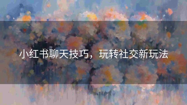小红书聊天技巧,玩转社交新玩法 小红书聊天技巧,玩转社交新玩法