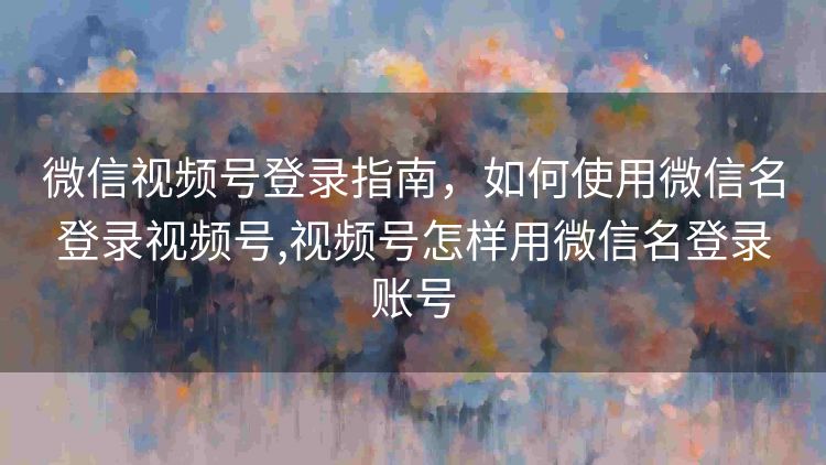 微信视频号登录指南,如何使用微信名登录视频号,视频号怎样用微信名登录账号 微信视频号登录指南,如何使用微信名登录视频号,视频号怎样用微信名登录账号