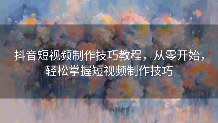 抖音短视频制作技巧教程，从零开始，轻松掌握短视频制作技巧