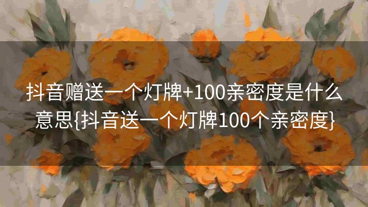 抖音赠送一个灯牌+100亲密度是什么意思{抖音送一个灯牌100个亲密度}