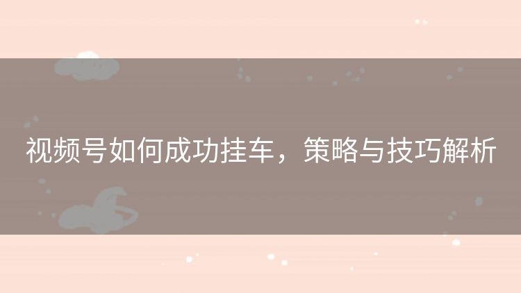视频号如何成功挂车,策略与技巧解析 视频号如何成功挂车,策略与技巧解析
