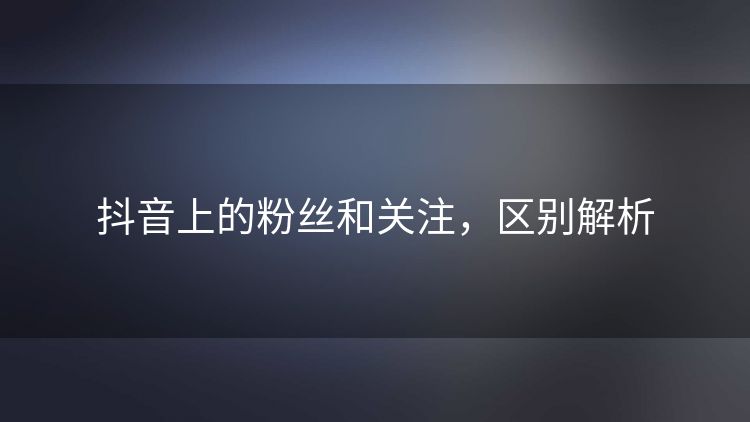 抖音上的粉丝和关注，区别解析