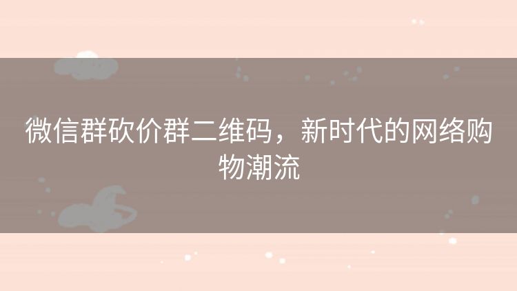 微信群砍价群二维码,新时代的网络购物潮流 微信群砍价群二维码,新时代的网络购物潮流