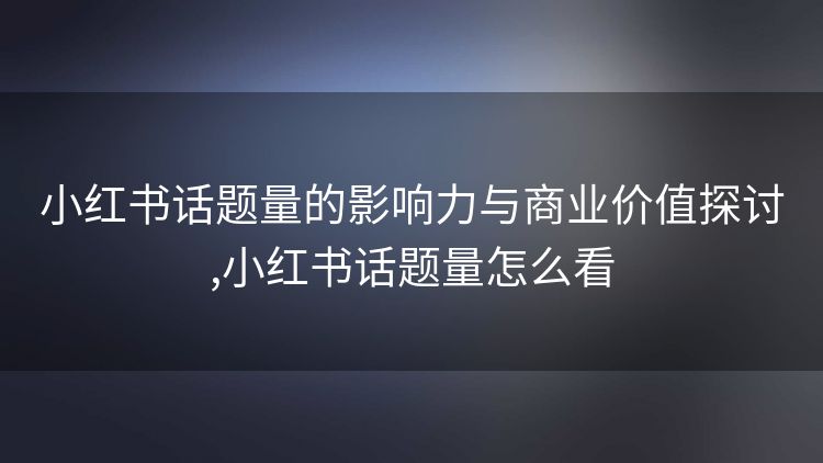 小红书话题量的影响力与商业价值探讨,小红书话题量怎么看 小红书话题量的影响力与商业价值探讨,小红书话题量怎么看