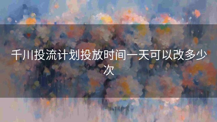 千川投流计划投放时间一天可以改多少次