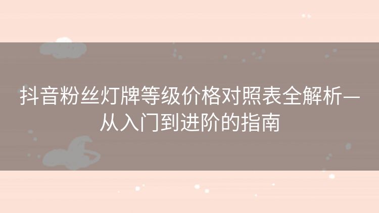 抖音粉丝灯牌等级价格对照表全解析—从入门到进阶的指南