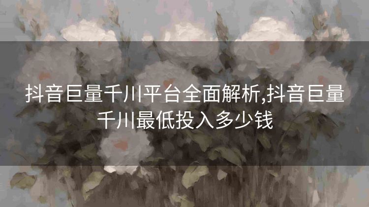 抖音巨量千川平台全面解析,抖音巨量千川最低投入多少钱 抖音巨量千川平台全面解析,抖音巨量千川最低投入多少钱