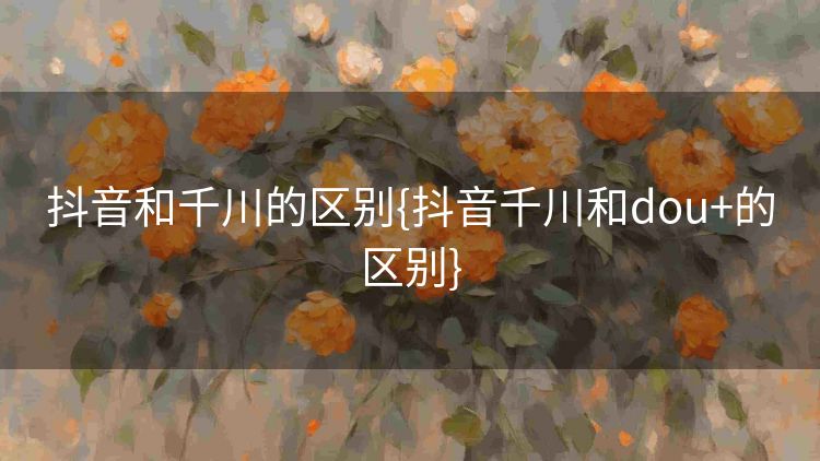 抖音和千川的区别{抖音千川和dou+的区别} 抖音和千川的区别{抖音千川和dou+的区别}