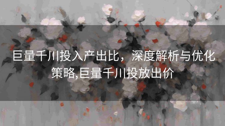 巨量千川投入产出比,深度解析与优化策略,巨量千川投放出价 巨量千川投入产出比,深度解析与优化策略,巨量千川投放出价