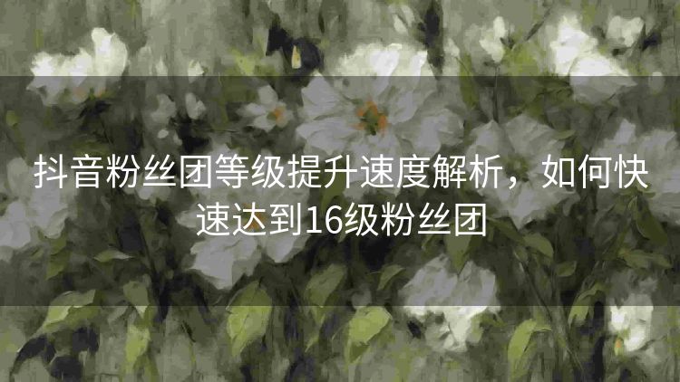 抖音粉丝团等级提升速度解析,如何快速达到16级粉丝团 抖音粉丝团等级提升速度解析,如何快速达到16级粉丝团
