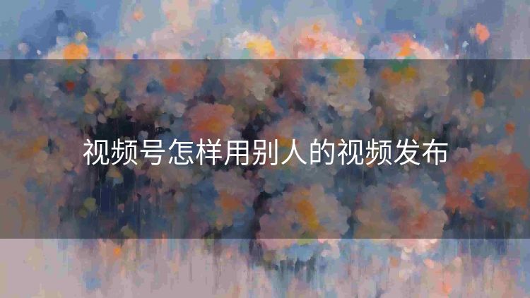 视频号怎样用别人的视频发布 视频号怎样用别人的视频发布