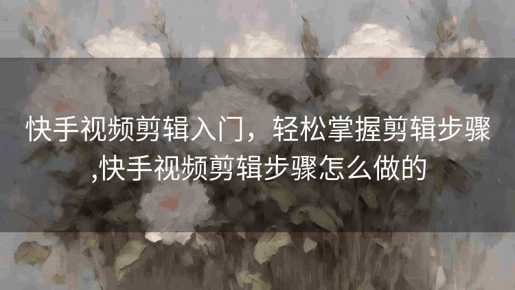 快手视频剪辑入门，轻松掌握剪辑步骤,快手视频剪辑步骤怎么做的