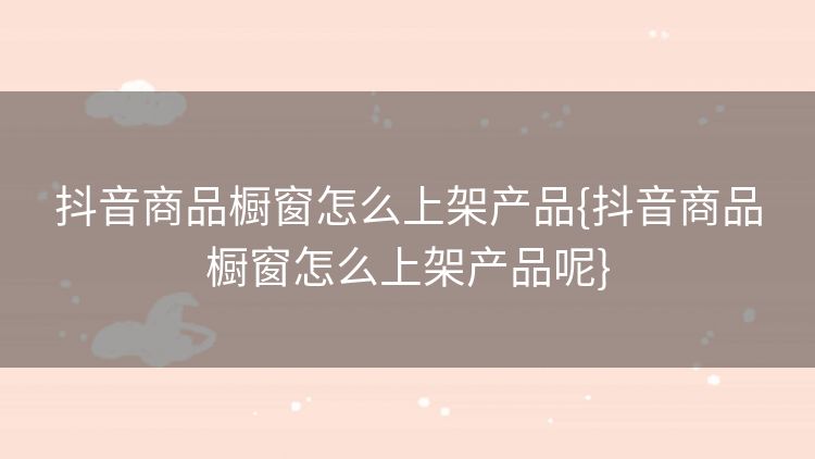 抖音商品橱窗怎么上架产品{抖音商品橱窗怎么上架产品呢}