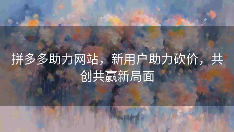 拼多多助力网站,新用户助力砍价,共创共赢新局面 拼多多助力网站,新用户助力砍价,共创共赢新局面