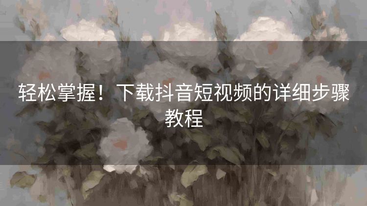 轻松掌握!下载抖音短视频的详细步骤教程 轻松掌握!下载抖音短视频的详细步骤教程