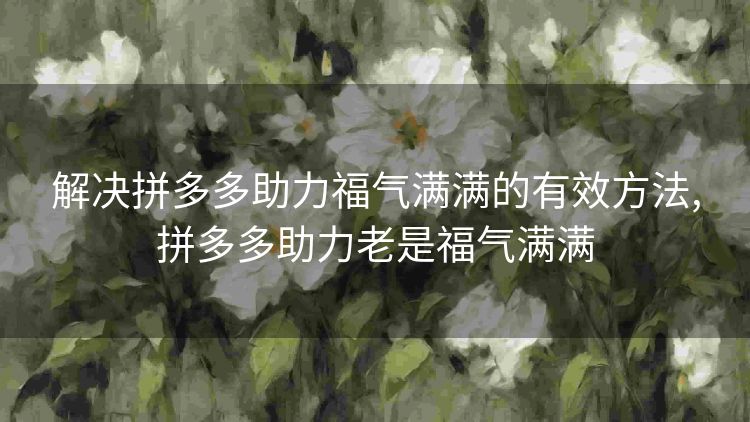 解决拼多多助力福气满满的有效方法,拼多多助力老是福气满满 解决拼多多助力福气满满的有效方法,拼多多助力老是福气满满