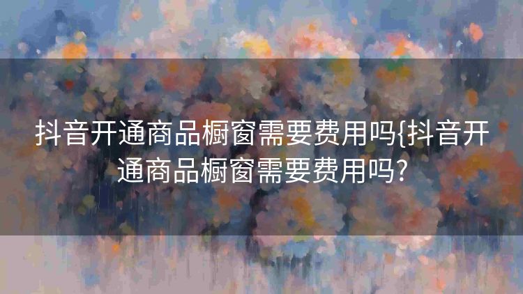 抖音开通商品橱窗需要费用吗{抖音开通商品橱窗需要费用吗? 抖音开通商品橱窗需要费用吗{抖音开通商品橱窗需要费用吗?