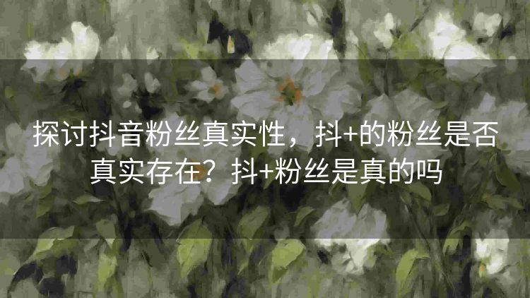 探讨抖音粉丝真实性,抖+的粉丝是否真实存在?抖+粉丝是真的吗 探讨抖音粉丝真实性,抖+的粉丝是否真实存在?抖+粉丝是真的吗