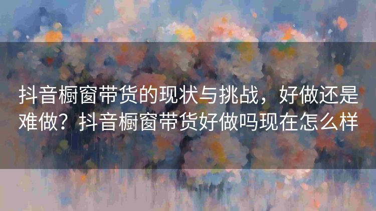 抖音橱窗带货的现状与挑战,好做还是难做?抖音橱窗带货好做吗现在怎么样 抖音橱窗带货的现状与挑战,好做还是难做?抖音橱窗带货好做吗现在怎么样