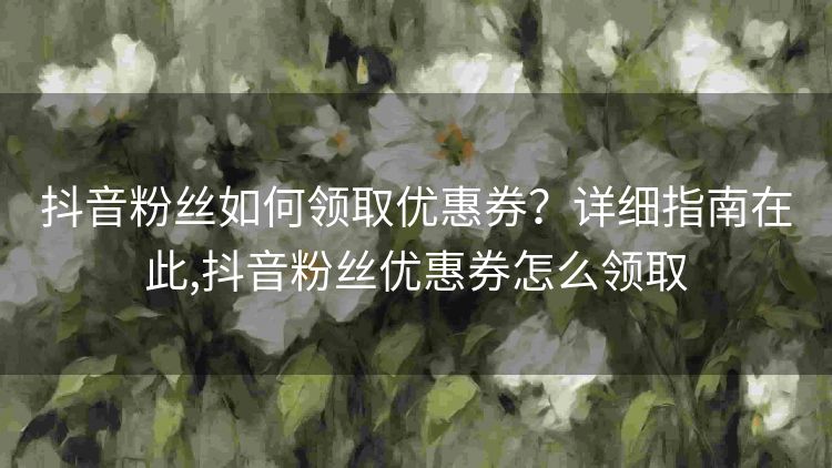 抖音粉丝如何领取优惠券?详细指南在此,抖音粉丝优惠券怎么领取 抖音粉丝如何领取优惠券?详细指南在此,抖音粉丝优惠券怎么领取