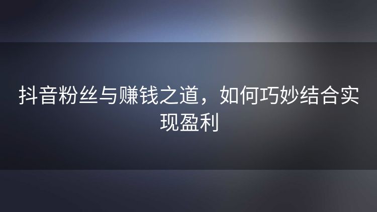 抖音粉丝与赚钱之道,如何巧妙结合实现盈利 抖音粉丝与赚钱之道,如何巧妙结合实现盈利