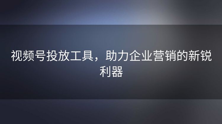 视频号投放工具，助力企业营销的新锐利器