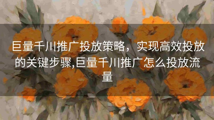 巨量千川推广投放策略,实现高效投放的关键步骤,巨量千川推广怎么投放流量 巨量千川推广投放策略,实现高效投放的关键步骤,巨量千川推广怎么投放流量