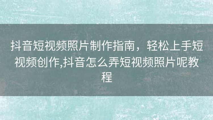 抖音短视频照片制作指南,轻松上手短视频创作,抖音怎么弄短视频照片呢教程 抖音短视频照片制作指南,轻松上手短视频创作,抖音怎么弄短视频照片呢教程