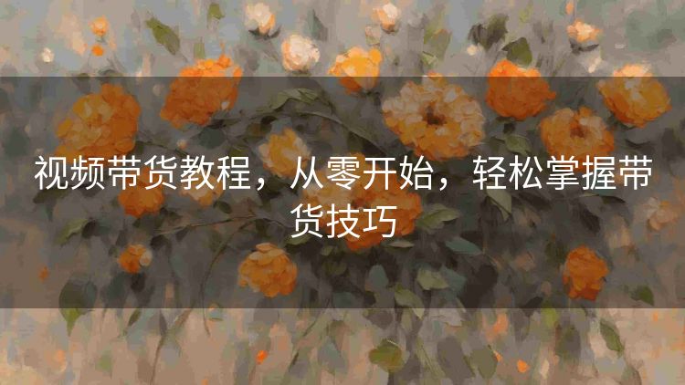 视频带货教程,从零开始,轻松掌握带货技巧 视频带货教程,从零开始,轻松掌握带货技巧
