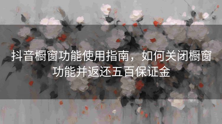抖音橱窗功能使用指南，如何关闭橱窗功能并返还五百保证金