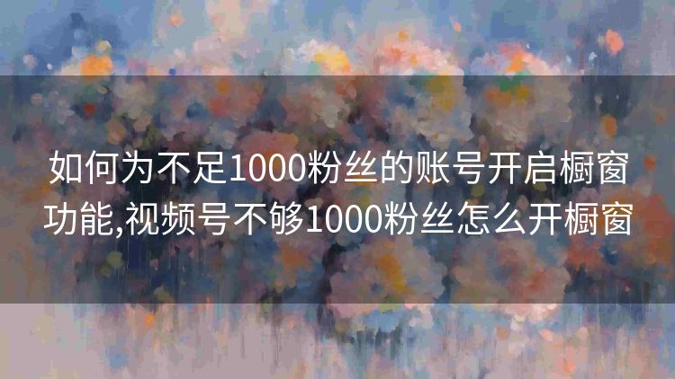 如何为不足1000粉丝的账号开启橱窗功能,视频号不够1000粉丝怎么开橱窗