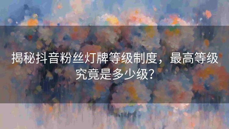 揭秘抖音粉丝灯牌等级制度,最高等级究竟是多少级? 揭秘抖音粉丝灯牌等级制度,最高等级究竟是多少级?