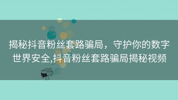 揭秘抖音粉丝套路骗局,守护你的数字世界安全,抖音粉丝套路骗局揭秘视频 揭秘抖音粉丝套路骗局,守护你的数字世界安全,抖音粉丝套路骗局揭秘视频