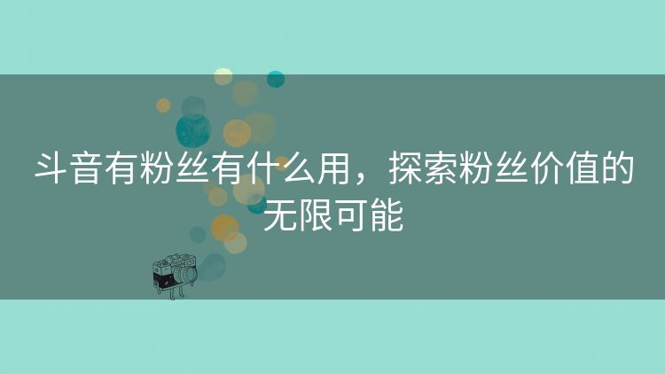 斗音有粉丝有什么用,探索粉丝价值的无限可能 斗音有粉丝有什么用,探索粉丝价值的无限可能