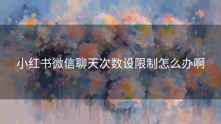 小红书微信聊天次数设限制怎么办啊 小红书微信聊天次数设限制怎么办啊