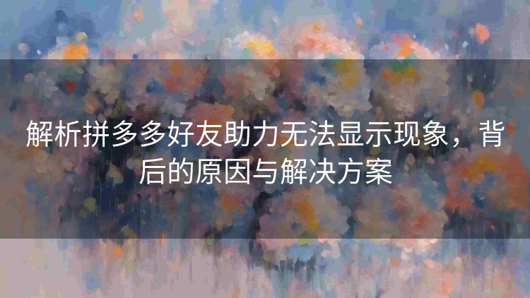 解析拼多多好友助力无法显示现象,背后的原因与解决方案 解析拼多多好友助力无法显示现象,背后的原因与解决方案