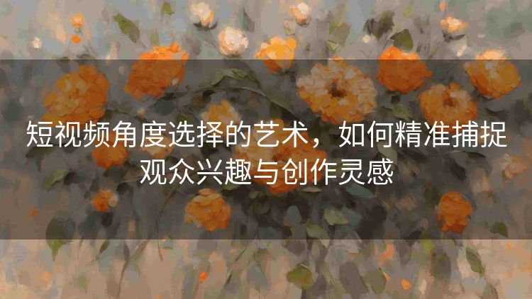 短视频角度选择的艺术,如何精准捕捉观众兴趣与创作灵感 短视频角度选择的艺术,如何精准捕捉观众兴趣与创作灵感