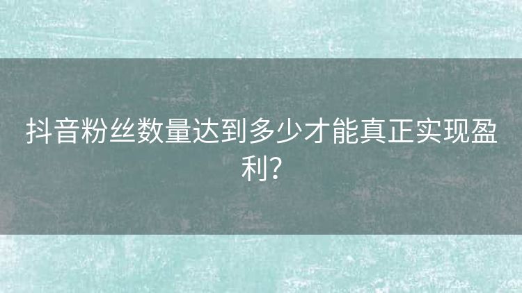 抖音粉丝数量达到多少才能真正实现盈利? 抖音粉丝数量达到多少才能真正实现盈利?
