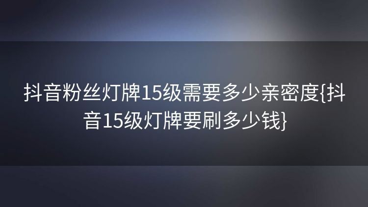 抖音粉丝灯牌15级需要多少亲密度{抖音15级灯牌要刷多少钱} 抖音粉丝灯牌15级需要多少亲密度{抖音15级灯牌要刷多少钱}