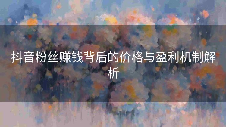抖音粉丝赚钱背后的价格与盈利机制解析 抖音粉丝赚钱背后的价格与盈利机制解析