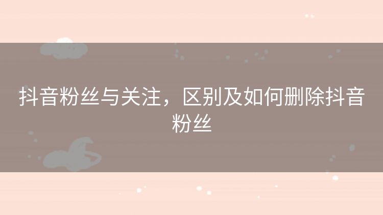 抖音粉丝与关注，区别及如何删除抖音粉丝