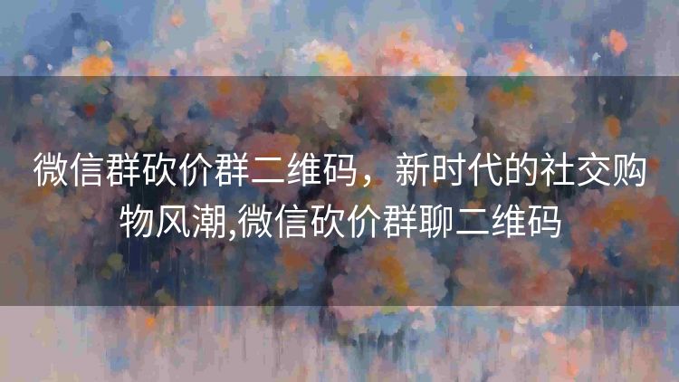 微信群砍价群二维码,新时代的社交购物风潮,微信砍价群聊二维码 微信群砍价群二维码,新时代的社交购物风潮,微信砍价群聊二维码
