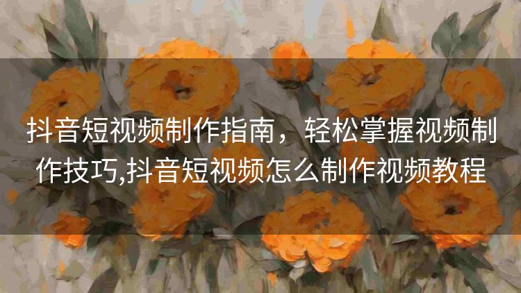 抖音短视频制作指南,轻松掌握视频制作技巧,抖音短视频怎么制作视频教程 抖音短视频制作指南,轻松掌握视频制作技巧,抖音短视频怎么制作视频教程